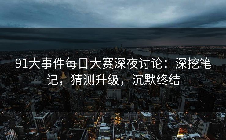 91大事件每日大赛深夜讨论：深挖笔记，猜测升级，沉默终结
