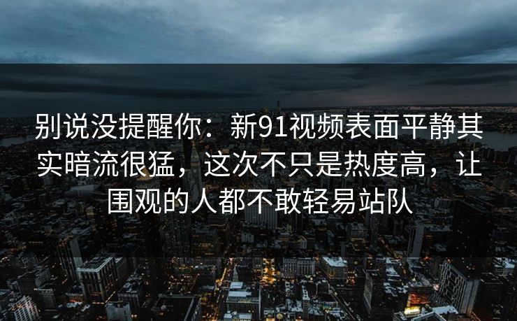 别说没提醒你:新91视频表面平静其实暗流很猛,这次不只是热度高,让围观的人都不敢轻易站队 别说没提醒你:新91视频表面平静其实暗流很猛,这次不只是热度高,让围观的人都不敢轻易站队