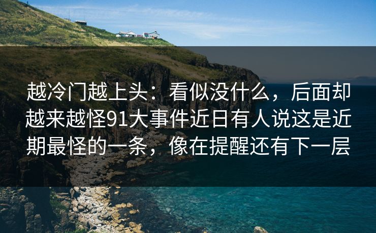 越冷门越上头：看似没什么，后面却越来越怪91大事件近日有人说这是近期最怪的一条，像在提醒还有下一层