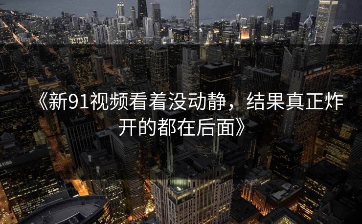 《新91视频看着没动静,结果真正炸开的都在后面》 《新91视频看着没动静,结果真正炸开的都在后面》