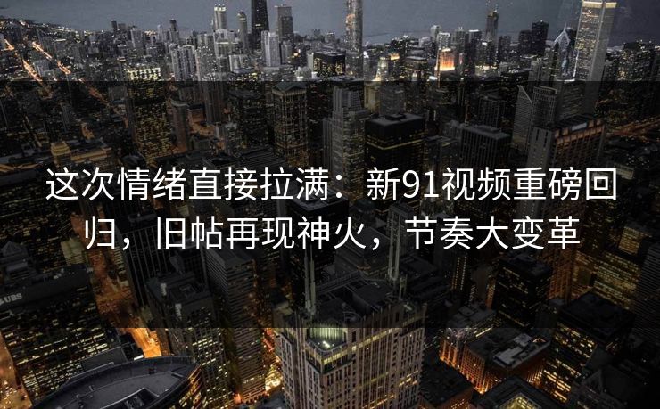 这次情绪直接拉满：新91视频重磅回归，旧帖再现神火，节奏大变革