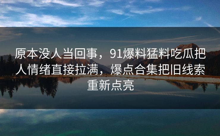 原本没人当回事,91爆料猛料吃瓜把人情绪直接拉满,爆点合集把旧线索重新点亮 原本没人当回事,91爆料猛料吃瓜把人情绪直接拉满,爆点合集把旧线索重新点亮