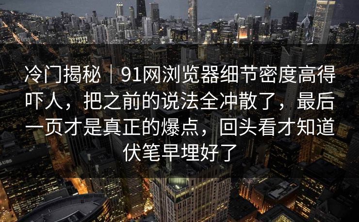 冷门揭秘|91网浏览器细节密度高得吓人,把之前的说法全冲散了,最后一页才是真正的爆点,回头看才知道伏笔早埋好了 冷门揭秘|91网浏览器细节密度高得吓人,把之前的说法全冲散了,最后一页才是真正的爆点,回头看才知道伏笔早埋好了