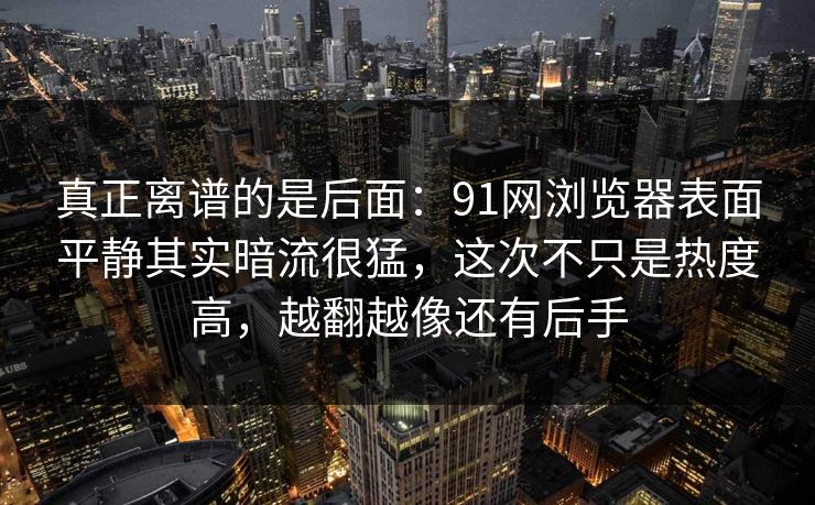 真正离谱的是后面:91网浏览器表面平静其实暗流很猛,这次不只是热度高,越翻越像还有后手 真正离谱的是后面:91网浏览器表面平静其实暗流很猛,这次不只是热度高,越翻越像还有后手