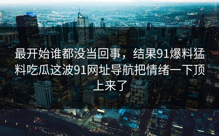 最开始谁都没当回事,结果91爆料猛料吃瓜这波91网址导航把情绪一下顶上来了 最开始谁都没当回事,结果91爆料猛料吃瓜这波91网址导航把情绪一下顶上来了