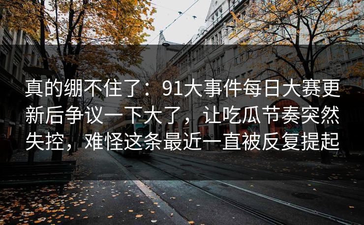 真的绷不住了：91大事件每日大赛更新后争议一下大了，让吃瓜节奏突然失控，难怪这条最近一直被反复提起