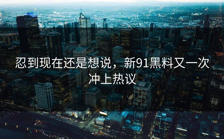 忍到现在还是想说,新91黑料又一次冲上热议 忍到现在还是想说,新91黑料又一次冲上热议