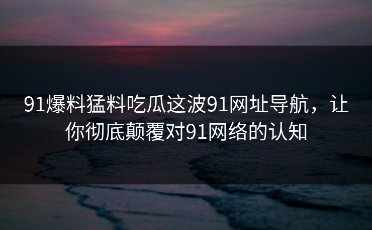 91爆料猛料吃瓜这波91网址导航，让你彻底颠覆对91网络的认知