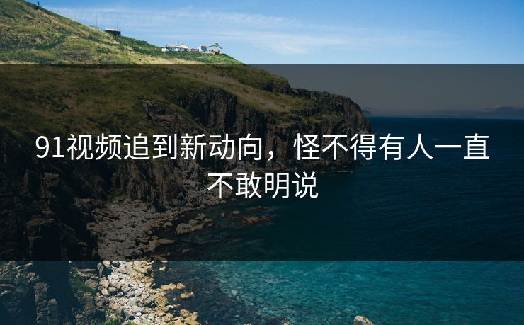 91视频追到新动向，怪不得有人一直不敢明说