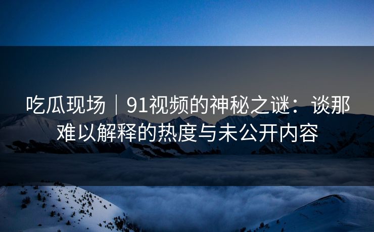 吃瓜现场｜91视频的神秘之谜：谈那难以解释的热度与未公开内容