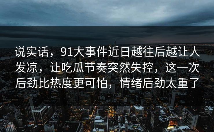 说实话，91大事件近日越往后越让人发凉，让吃瓜节奏突然失控，这一次后劲比热度更可怕，情绪后劲太重了