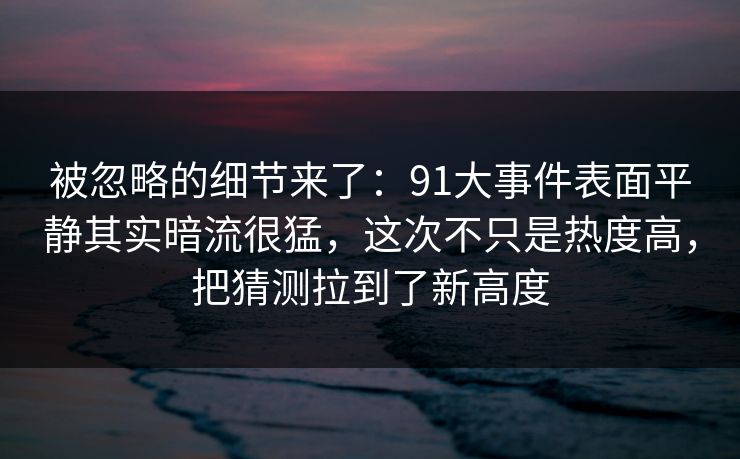 被忽略的细节来了：91大事件表面平静其实暗流很猛，这次不只是热度高，把猜测拉到了新高度