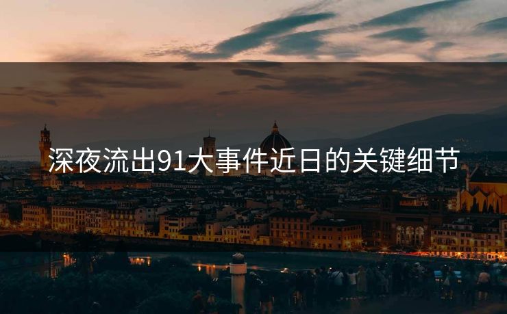 深夜流出91大事件近日的关键细节 深夜流出91大事件近日的关键细节