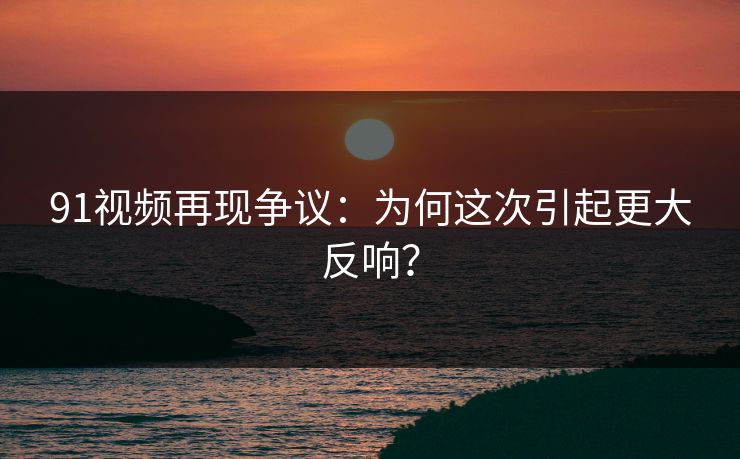 91视频再现争议：为何这次引起更大反响？