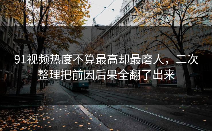 91视频热度不算最高却最磨人,二次整理把前因后果全翻了出来 91视频热度不算最高却最磨人,二次整理把前因后果全翻了出来