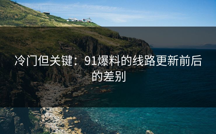 冷门但关键:91爆料的线路更新前后的差别 冷门但关键:91爆料的线路更新前后的差别