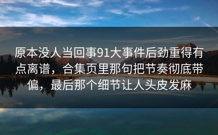 原本没人当回事91大事件后劲重得有点离谱，合集页里那句把节奏彻底带偏，最后那个细节让人头皮发麻