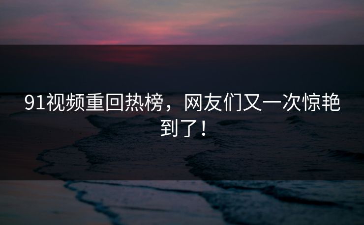 91视频重回热榜，网友们又一次惊艳到了！