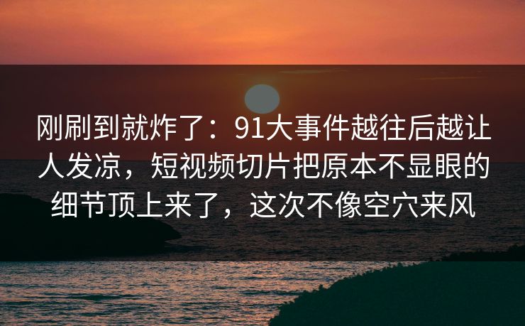 刚刷到就炸了：91大事件越往后越让人发凉，短视频切片把原本不显眼的细节顶上来了，这次不像空穴来风