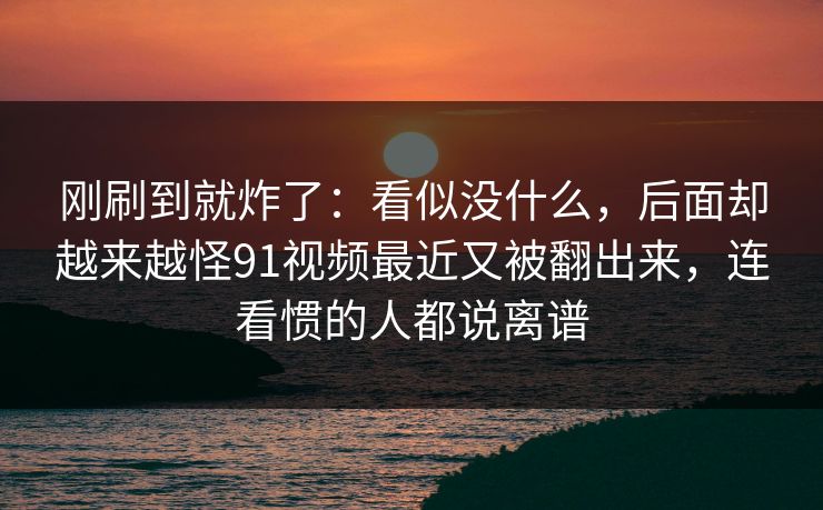 刚刷到就炸了：看似没什么，后面却越来越怪91视频最近又被翻出来，连看惯的人都说离谱