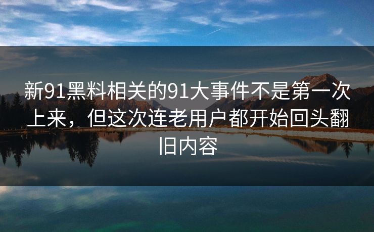新91黑料相关的91大事件不是第一次上来，但这次连老用户都开始回头翻旧内容