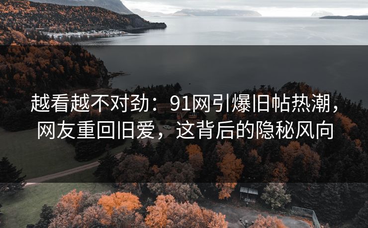 越看越不对劲：91网引爆旧帖热潮，网友重回旧爱，这背后的隐秘风向