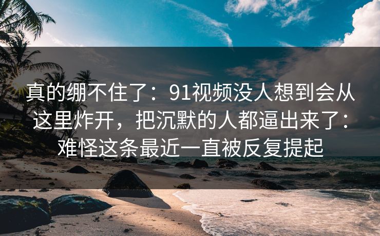 真的绷不住了：91视频没人想到会从这里炸开，把沉默的人都逼出来了：难怪这条最近一直被反复提起