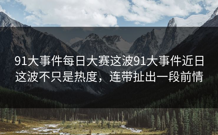 91大事件每日大赛这波91大事件近日这波不只是热度，连带扯出一段前情
