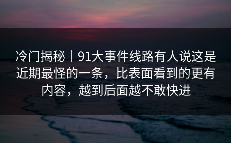 冷门揭秘｜91大事件线路有人说这是近期最怪的一条，比表面看到的更有内容，越到后面越不敢快进