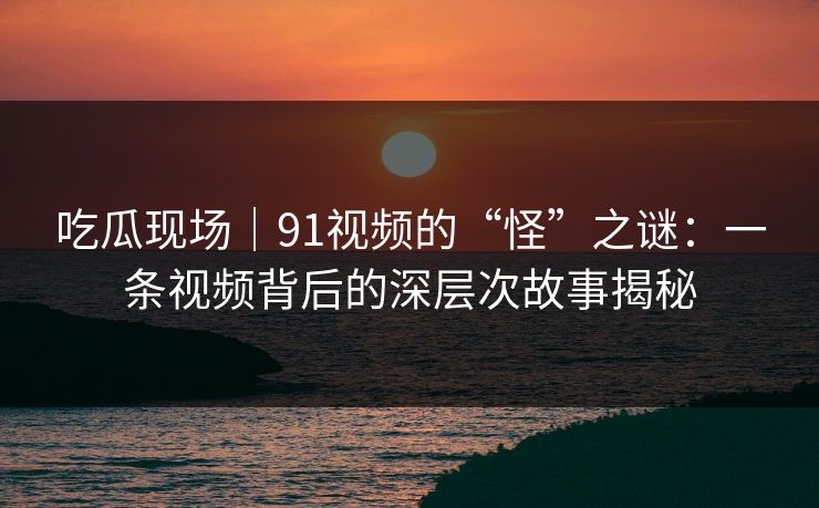 吃瓜现场｜91视频的“怪”之谜：一条视频背后的深层次故事揭秘