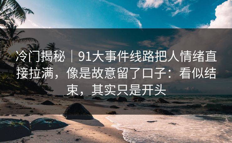 冷门揭秘｜91大事件线路把人情绪直接拉满，像是故意留了口子：看似结束，其实只是开头