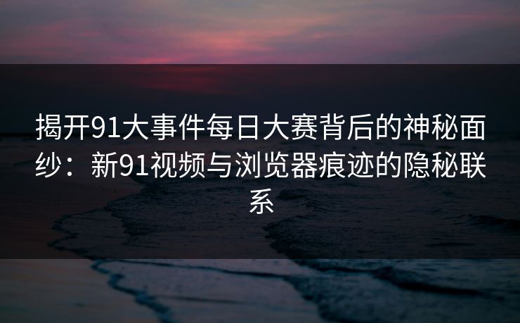 揭开91大事件每日大赛背后的神秘面纱：新91视频与浏览器痕迹的隐秘联系