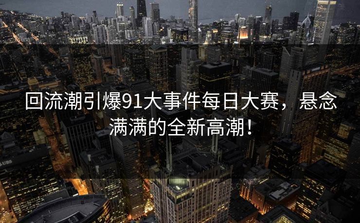 回流潮引爆91大事件每日大赛，悬念满满的全新高潮！