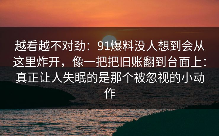 越看越不对劲：91爆料没人想到会从这里炸开，像一把把旧账翻到台面上：真正让人失眠的是那个被忽视的小动作