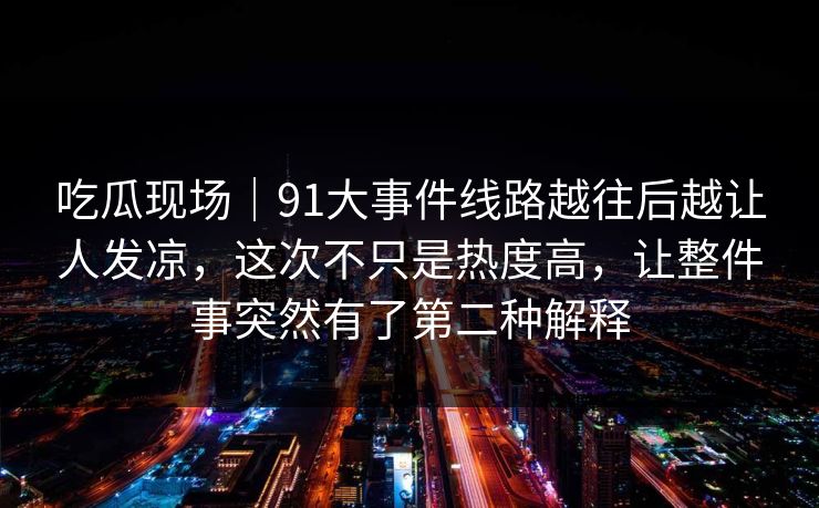 吃瓜现场｜91大事件线路越往后越让人发凉，这次不只是热度高，让整件事突然有了第二种解释