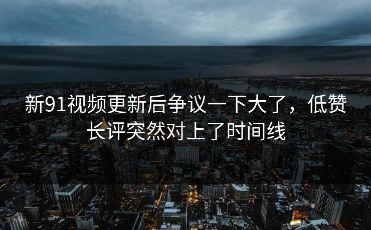 新91视频更新后争议一下大了，低赞长评突然对上了时间线