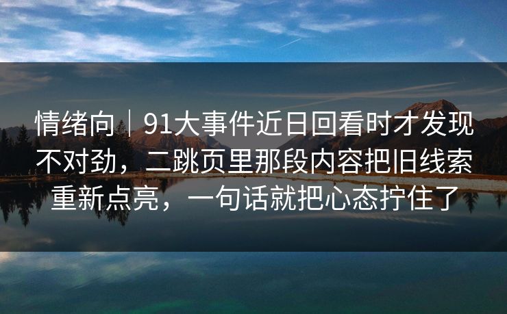 情绪向｜91大事件近日回看时才发现不对劲，二跳页里那段内容把旧线索重新点亮，一句话就把心态拧住了