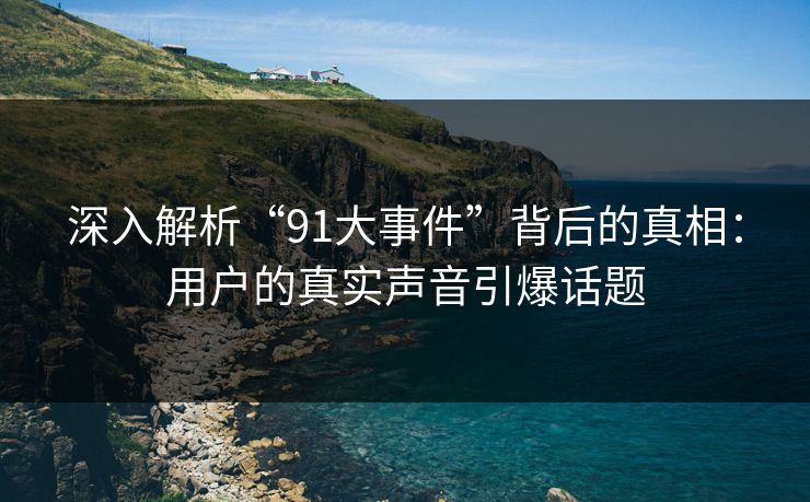 深入解析“91大事件”背后的真相：用户的真实声音引爆话题