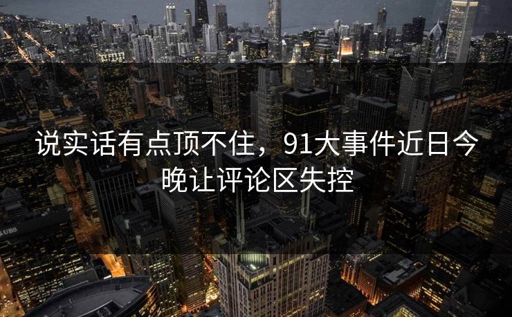 说实话有点顶不住,91大事件近日今晚让评论区失控 说实话有点顶不住,91大事件近日今晚让评论区失控