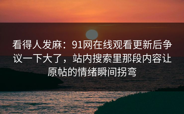 看得人发麻：91网在线观看更新后争议一下大了，站内搜索里那段内容让原帖的情绪瞬间拐弯