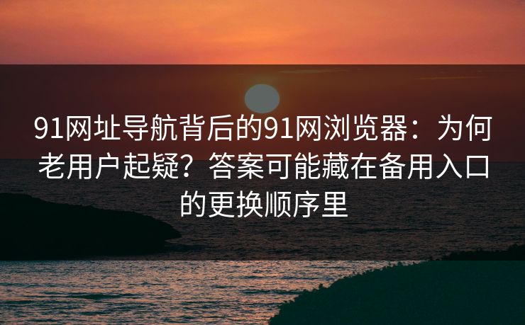 91网址导航背后的91网浏览器：为何老用户起疑？答案可能藏在备用入口的更换顺序里