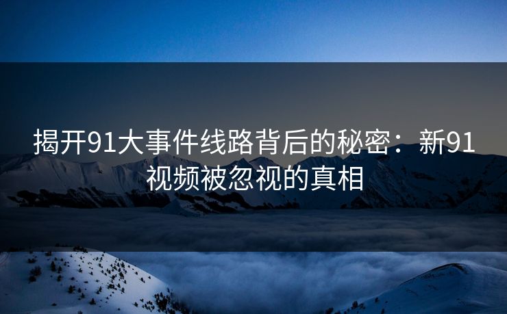 揭开91大事件线路背后的秘密：新91视频被忽视的真相