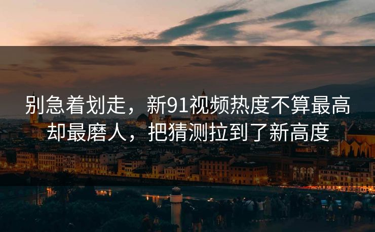 别急着划走，新91视频热度不算最高却最磨人，把猜测拉到了新高度