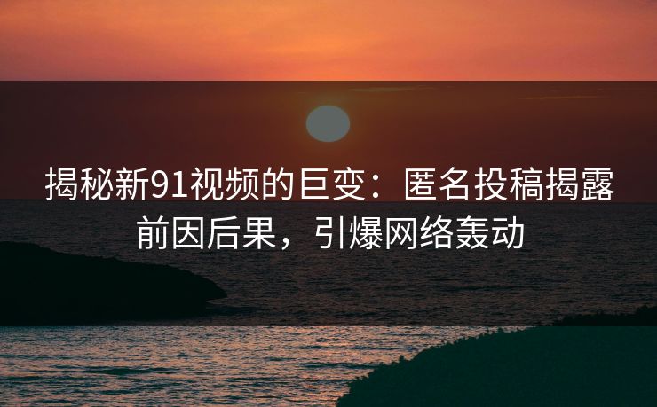 揭秘新91视频的巨变：匿名投稿揭露前因后果，引爆网络轰动