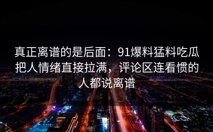 真正离谱的是后面：91爆料猛料吃瓜把人情绪直接拉满，评论区连看惯的人都说离谱
