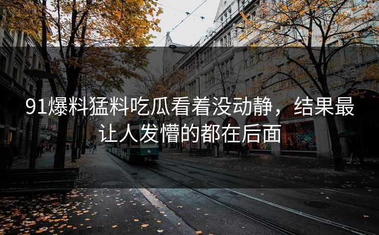 91爆料猛料吃瓜看着没动静，结果最让人发懵的都在后面