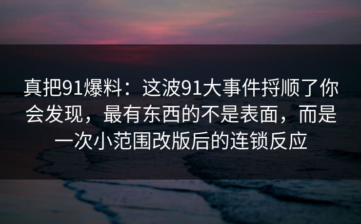 真把91爆料：这波91大事件捋顺了你会发现，最有东西的不是表面，而是一次小范围改版后的连锁反应