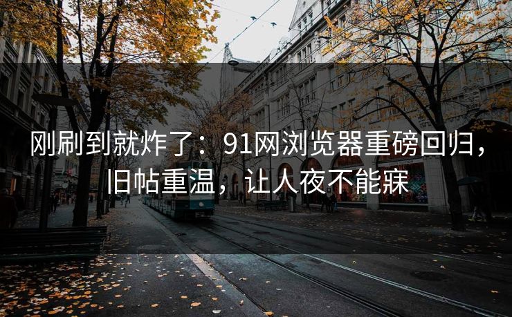 刚刷到就炸了：91网浏览器重磅回归，旧帖重温，让人夜不能寐