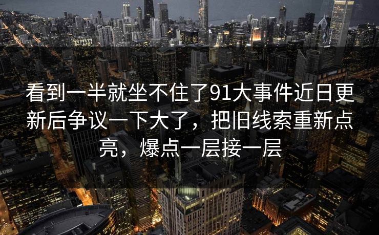 看到一半就坐不住了91大事件近日更新后争议一下大了，把旧线索重新点亮，爆点一层接一层