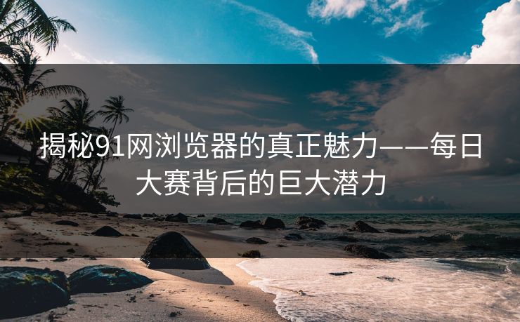 揭秘91网浏览器的真正魅力——每日大赛背后的巨大潜力